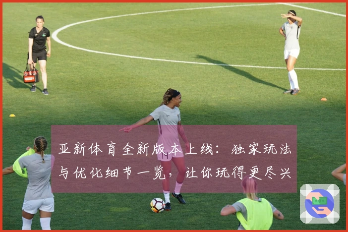 亚新体育全新版本上线：独家玩法与优化细节一览，让你玩得更尽兴！